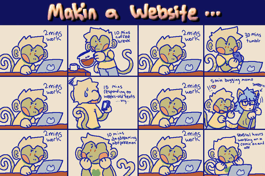 makin a website! a comic where every other panel shows 2 minutes of bug working, and every other panel is him getting sidetracked doing some other task. tasks are 10 minute coffee break, 30 minutes tumblr, 15 minutes responding to weeks-old texts... oops..., 5 minutes bugging momo, 10 minutes daydreaming about pokemon, and several hours working on this comic on and off